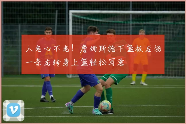 人老心不老！詹姆斯抢下篮板后场一条龙转身上篮轻松写意