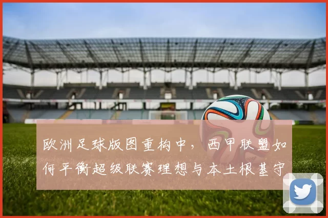 欧洲足球版图重构中，西甲联盟如何平衡超级联赛理想与本土根基守护？
