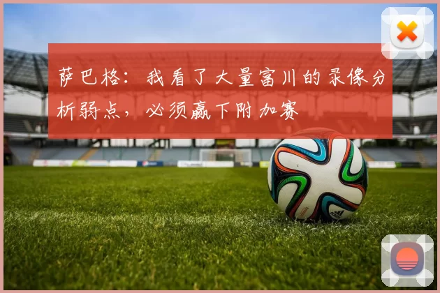 萨巴格：我看了大量富川的录像分析弱点，必须赢下附加赛