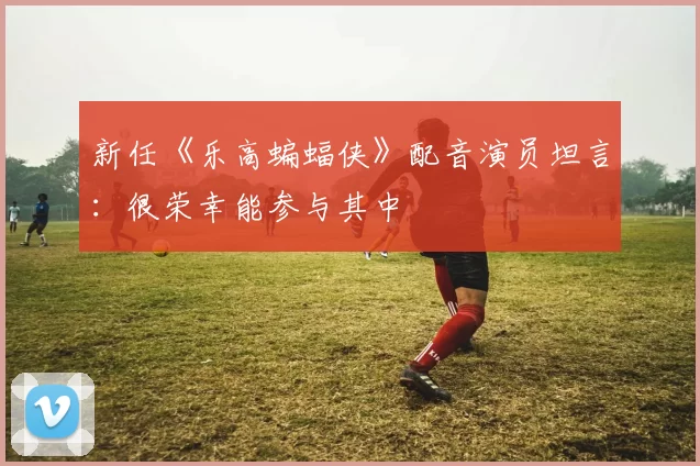 新任《乐高蝙蝠侠》配音演员坦言：很荣幸能参与其中