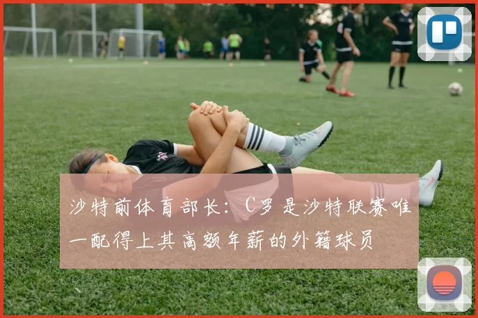 沙特前体育部长：C罗是沙特联赛唯一配得上其高额年薪的外籍球员