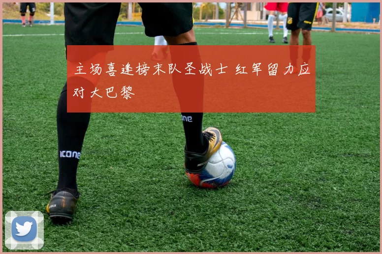 主场喜逢榜末队圣战士 红军留力应对大巴黎