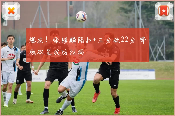 爆发！张镇麟隔扣+三分砍22分 锋线双星攻防拉满