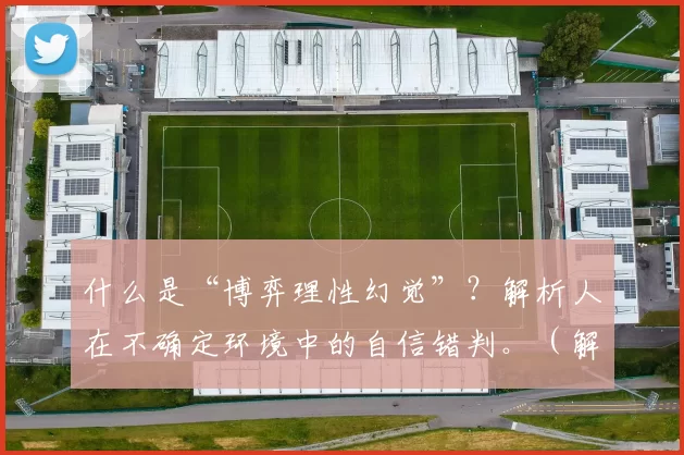 什么是“博弈理性幻觉”？解析人在不确定环境中的自信错判。（解读“博弈理性幻觉”：人类在不确定环境中的自信偏误）