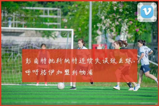 彭南特批科纳特连续失误致丢球，呼吁格伊加盟利物浦