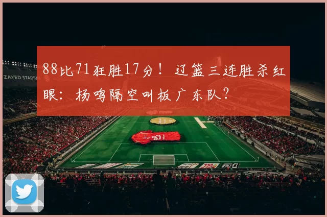 88比71狂胜17分！辽篮三连胜杀红眼：杨鸣隔空叫板广东队？
