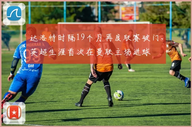 达洛特时隔19个月再度联赛破门，英超生涯首次在曼联主场进球