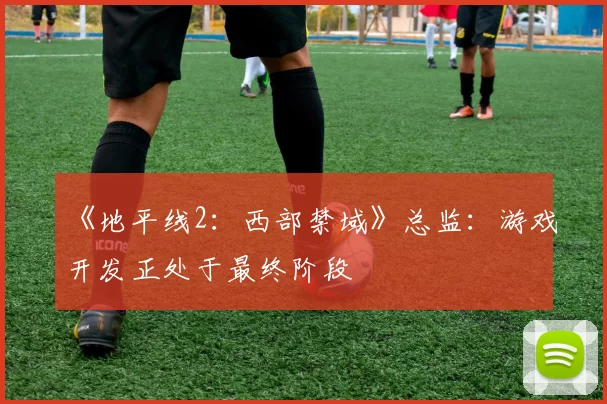 《地平线2：西部禁域》总监：游戏开发正处于最终阶段