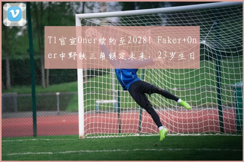 T1官宣Oner续约至2028！Faker+Oner中野铁三角锁定未来，23岁生日惊喜续约引爆韩服