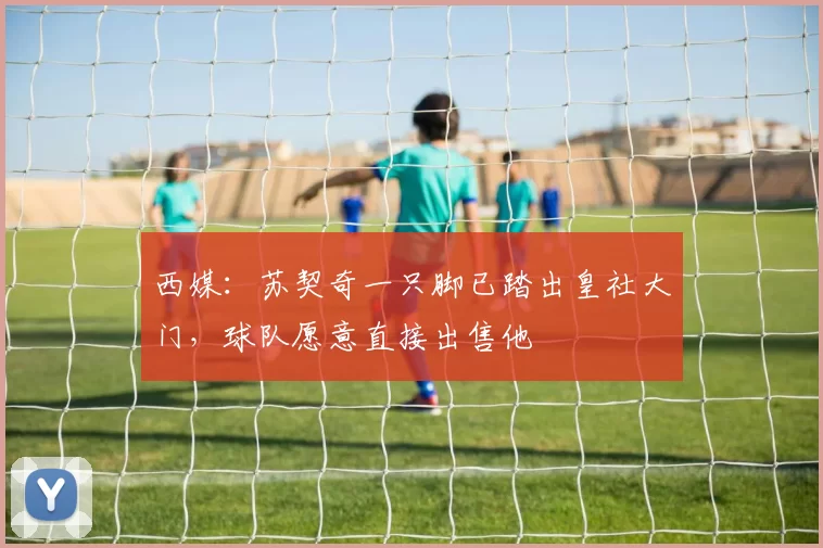 西媒：苏契奇一只脚已踏出皇社大门，球队愿意直接出售他