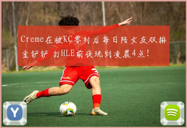 Creme在被KC零封后每日陪女友双排金铲铲 打HLE前夜玩到凌晨4点！