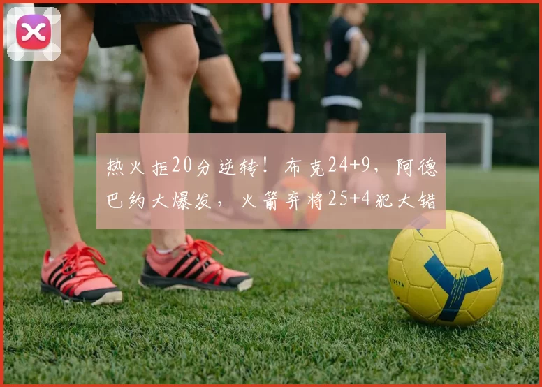 热火拒20分逆转！布克24+9，阿德巴约大爆发，火箭弃将25+4犯大错