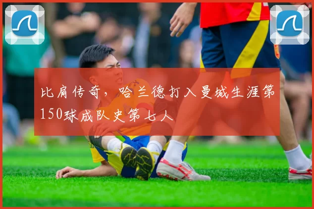比肩传奇，哈兰德打入曼城生涯第150球成队史第七人