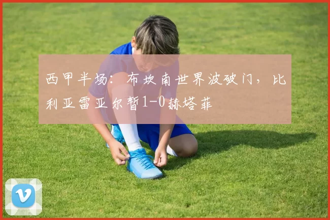 西甲半场：布坎南世界波破门，比利亚雷亚尔暂1-0赫塔菲