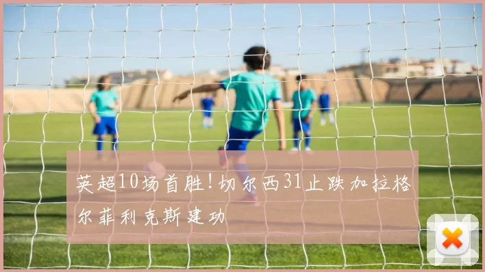英超10场首胜!切尔西31止跌加拉格尔菲利克斯建功