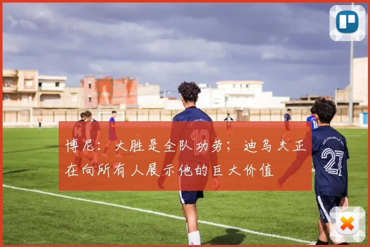 博尼：大胜是全队功劳；迪乌夫正在向所有人展示他的巨大价值