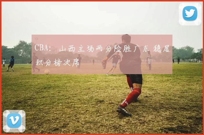 CBA：山西主场两分险胜广东 稳居积分榜次席