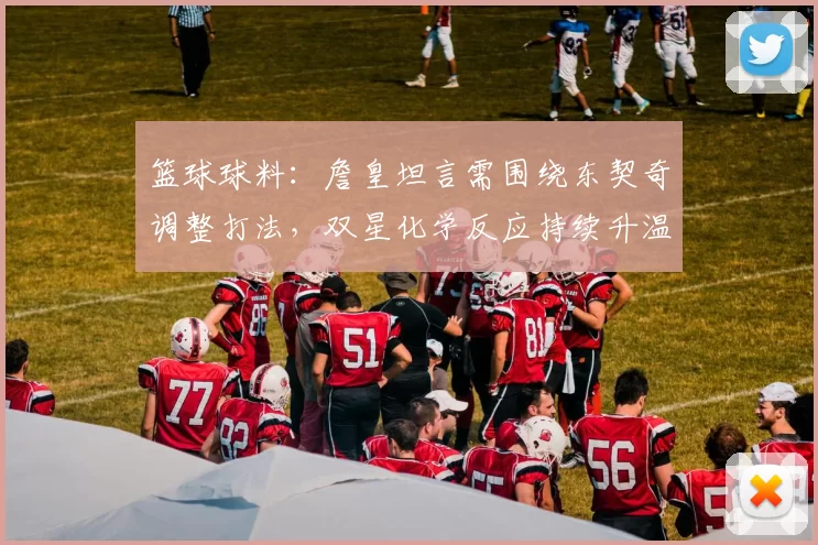 篮球球料：詹皇坦言需围绕东契奇调整打法，双星化学反应持续升温