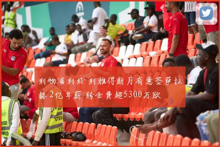 利物浦利好 利雅得新月有意签萨拉赫 2亿年薪 转会费超5300万欧