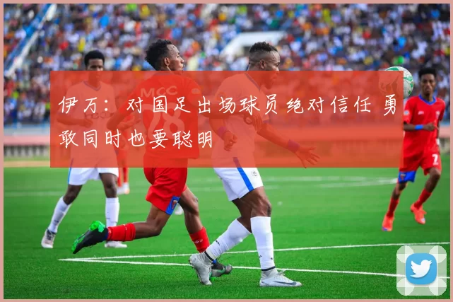 伊万：对国足出场球员绝对信任 勇敢同时也要聪明