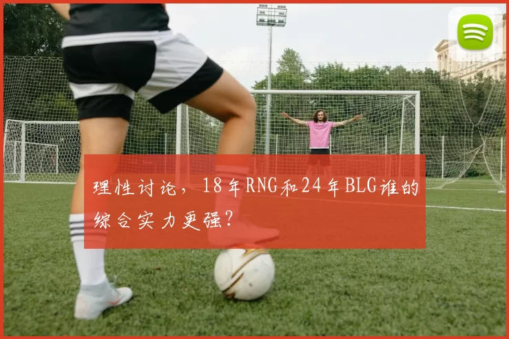 理性讨论，18年RNG和24年BLG谁的综合实力更强？