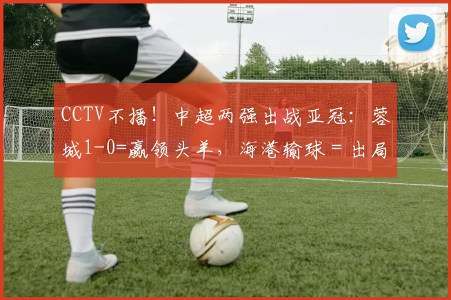 CCTV不播！中超两强出战亚冠：蓉城1-0=赢领头羊，海港输球＝出局
