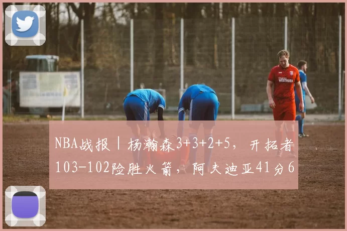 NBA战报｜杨瀚森3+3+2+5，开拓者103-102险胜火箭，阿夫迪亚41分6板，夏普20