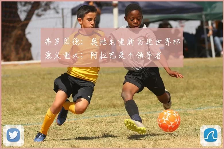 弗罗因德：奥地利重新打进世界杯意义重大；阿拉巴是个领导者