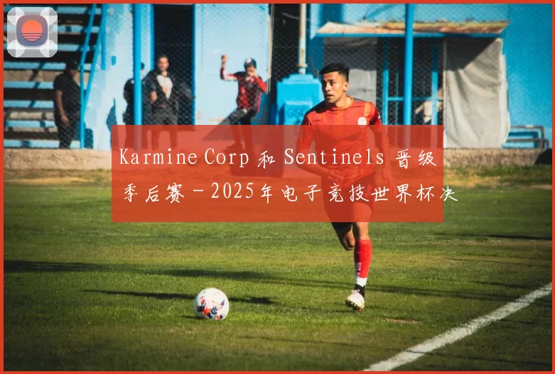 Karmine Corp 和 Sentinels 晋级季后赛 - 2025年电子竞技世界杯决赛结果