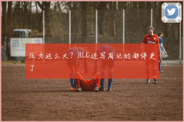 压力这么大？BLG连写周记的都停更了
