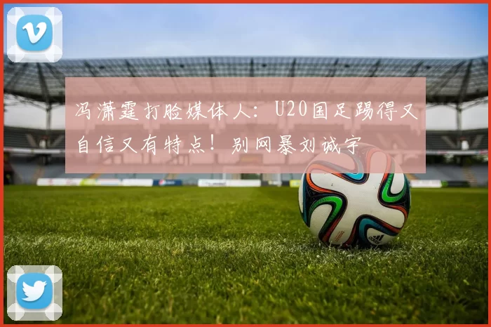 冯潇霆打脸媒体人：U20国足踢得又自信又有特点！别网暴刘诚宇