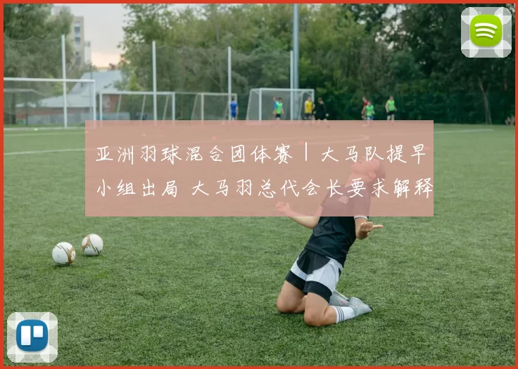 亚洲羽球混合团体赛｜大马队提早小组出局 大马羽总代会长要求解释