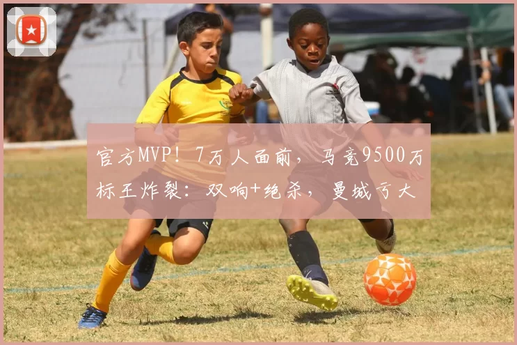 官方MVP！7万人面前，马竞9500万标王炸裂：双响+绝杀，曼城亏大