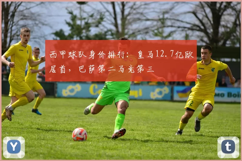 西甲球队身价排行：皇马12.7亿欧居首，巴萨第二马竞第三