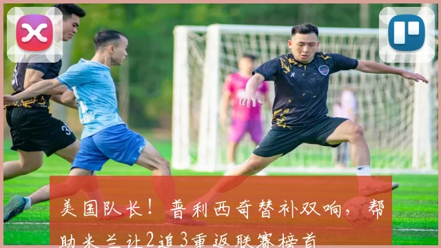 美国队长！普利西奇替补双响，帮助米兰让2追3重返联赛榜首