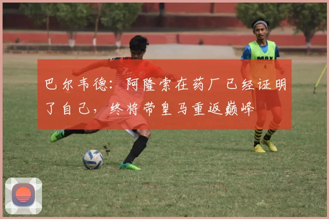 巴尔韦德：阿隆索在药厂已经证明了自己，终将带皇马重返巅峰