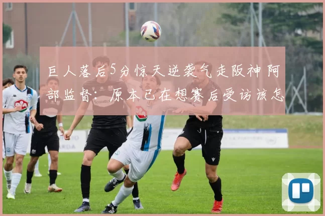 巨人落后5分惊天逆袭气走阪神 阿部监督：原本已在想赛后受访该怎么说...｜日职