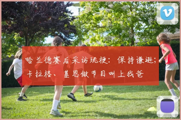 哈兰德赛后采访玩梗：保持谦逊；卡拉格、基恩做节目叫上我爸