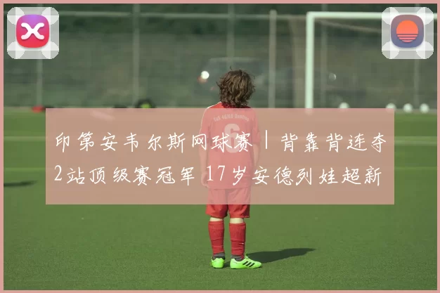 印第安韦尔斯网球赛｜背靠背连夺2站顶级赛冠军 17岁安德列娃超新星崛起