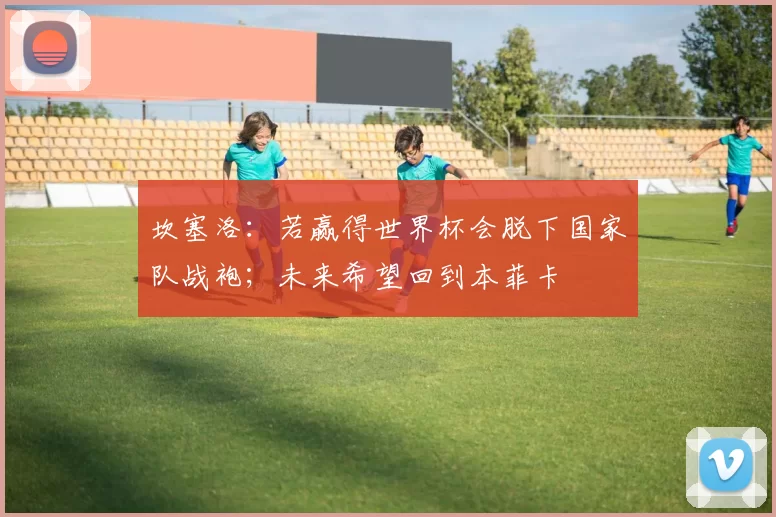 坎塞洛：若赢得世界杯会脱下国家队战袍；未来希望回到本菲卡