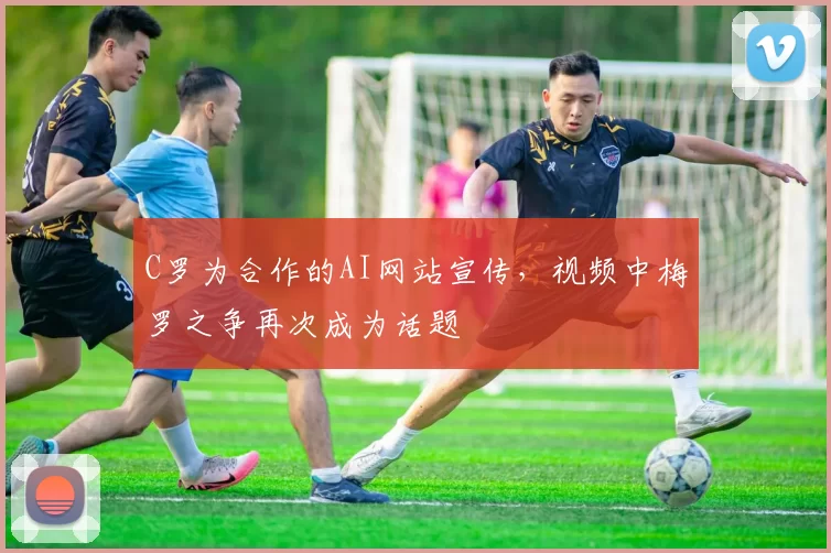 C罗为合作的AI网站宣传，视频中梅罗之争再次成为话题