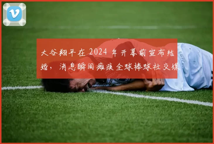 大谷翔平在 2024 年开幕前宣布结婚，消息瞬间瘫痪全球棒球社交媒体